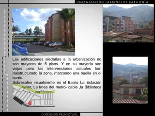 URBANIZACIÒN JARDINES DE BABILONIALas edificaciones aledañas a la urbanización no son mayores de 5 pisos. Y en su mayoría son viejas pero las intervenciones actuales han reestructurado la zona, marcando una huella en el barrio.Sobresalen visualmente en el Barrio La Estación San Javier, La línea del metro- cable ,la Biblioteca y los Barrios periféricos.DIMENSIÓN PROYECTUAL