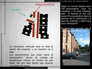 URBANIZACIÒN JARDINES DE BABILONIAPARQUEADEROSSegún en normas debería tener  160 parqueaderos  para  los inquilinos, y 53 para visitantes, pero  la realidad es que solo posee 62 parqueaderos para las persona de la urbanización y 8 para los visitantes y están fuera de la urbanización.En porcentaje equivale solo al 38% de lo que debería tener  ACCESOLa circulación vehicular esta en todo el centro del proyecto, y se reparten en 2 alas.Los apartamentos que están hacia el parqueadero, tienen la ventaja de desplazarse menos, en cambio los que están del otro lado tienen que recorrer una distancia mayor.DIMENSIÓN PROYECTUAL
