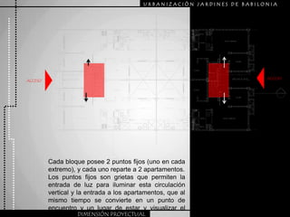URBANIZACIÒN JARDINES DE BABILONIAACCESOACCESOCada bloque posee 2 puntos fijos (uno en cada extremo), y cada uno reparte a 2 apartamentos.Los puntos fijos son grietas que permiten la entrada de luz para iluminar esta circulación vertical y la entrada a los apartamentos, que al mismo tiempo se convierte en un punto de encuentro y un lugar de estar y visualizar el afuera.DIMENSIÓN PROYECTUAL
