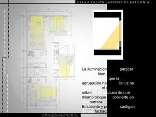 URBANIZACIÒN JARDINES DE BABILONIALa iluminación puede parecer que este bien, pero posee un problema y es, que la agrupación hace que la luz no llegue todo el día, si no la mitad de el, a causa de que el mismo bloque se convierte en una barrera.El saliente y poniente castigan ambas fachadas principales.DIMENSIÓN PROYECTUAL