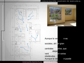 URBANIZACIÒN JARDINES DE BABILONIAAunque la ventilaciónes buena en las zonas sociales, ahí un gran problema  en las zonas centrales, y baños, que quedan alejados de las ventanas, o con varios obstáculos.Aunque la ventilación puede entrar y salir por le otro extremo del apartamento. DIMENSIÓN PROYECTUAL