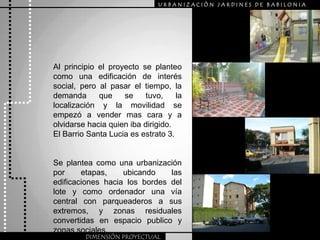 URBANIZACIÒN JARDINES DE BABILONIAAl principio el proyecto se planteo como una edificación de interés social, pero al pasar el tiempo, la demanda que se tuvo, la localización y la movilidad se empezó a vender mas cara y a olvidarse hacia quien iba dirigido.El Barrio Santa Lucia es estrato 3.Se plantea como una urbanización por etapas, ubicando las edificaciones hacia los bordes del lote y como ordenador una vía central con parqueaderos a sus extremos, y zonas residuales convertidas en espacio publico y zonas sociales.DIMENSIÓN PROYECTUAL