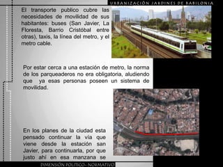URBANIZACIÒN JARDINES DE BABILONIAEl transporte publico cubre las necesidades de movilidad de sus habitantes: buses (San Javier, La Floresta, Barrio Cristóbal entre otras), taxis, la línea del metro, y el metro cable.Por estar cerca a una estación de metro, la norma de los parqueaderos no era obligatoria, aludiendo que  ya esas personas poseen un sistema de movilidad.En los planes de la ciudad esta pensado continuar la vía que viene desde la estación san Javier, para continuarla, por que justo ahí en esa manzana se interrumpe.DIMENSIÓN POLITICO- NORMATIVO