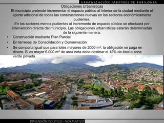 URBANIZACIÒN JARDINES DE BABILONIAObligaciones UrbanísticasEl municipio pretende incrementar el espacio público al interior de la ciudad mediante el aporte adicional de todas las construcciones nuevas en los sectores económicamente pudientes.En los sectores menos pudientes el incremento de espacio público se efectuará por intervención directa del municipio. Las obligaciones urbanísticas estarán determinadas de la siguiente manera:Construcción mediante Plan ParcialEn terrenos de Consolidación y ConservaciónSe comporta igual que para lotes mayores de 2000 m2, la obligación se paga en dinero. Si es mayor 6.000 m2 de area neta debe destinar el 12% de éste a zona verde privada.DIMENSIÓN POLITICO- NORMATIVO