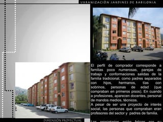 URBANIZACIÒN JARDINES DE BABILONIAEl perfilde comprador correspondea familiaspoconumerosas, parejasde trabajoy conformacionessalidasde la familiatradicional, comopadres separadoscon hijos, hermanos, tíascon sobrinos, personas de edad (quecomprabanen primerospisos). En cuandoa profesiones, aparecen docentes, personal de mandos medios, técnicos. A pesar de ser una proyecto de interés social, las personas que compraban eran profesores del sector y  padres de familia.Los propietarios están felices por su adquisición. DIMENSIÓN PROYECTUAL