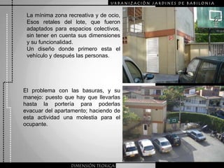 URBANIZACIÒN JARDINES DE BABILONIALa mínima zona recreativa y de ocio,  Esos retales del lote, que fueron  adaptados para espacios colectivos, sin tener en cuenta sus dimensiones y su funcionalidad.Un diseño donde primero esta el vehículo y después las personas.El problema con las basuras, y su manejo: puesto que hay que llevarlas hasta la portería para poderlas evacuar del apartamento; haciendo de esta actividad una molestia para el ocupante.DIMENSIÓN TEORICA