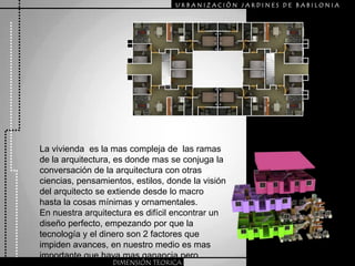 URBANIZACIÒN JARDINES DE BABILONIALa vivienda  es la mas compleja de  las ramas de la arquitectura, es donde mas se conjuga la conversación de la arquitectura con otras ciencias, pensamientos, estilos, donde la visión del arquitecto se extiende desde lo macro hasta la cosas mínimas y ornamentales.En nuestra arquitectura es difícil encontrar un diseño perfecto, empezando por que la tecnología y el dinero son 2 factores que impiden avances, en nuestro medio es mas importante que haya mas ganancia pero menos calidad arquitectónica.DIMENSIÓN TEORICA