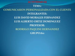 ACTIVIDAD III
                  TEMA:
COMUNICASION PERSONALIZADA CON EL CLIENTE
              INTEGRANTES:
     LUIS DAVID MORALES FERNANDEZ
     LUIS ALBERTO ORTIZ DOMINGUEZ
                PROFESOR:
      RODRIGO PAQUINI HERNANDEZ
                GRUPO:611
 