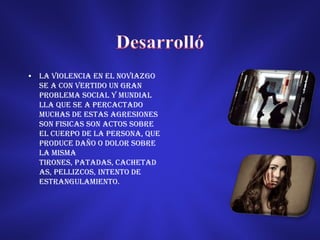 • LA VIOLENCIA EN EL NOVIAZGO
  SE A CON VERTIDO UN GRAN
  PROBLEMA SOCIAL Y MUNDIAL
  LLA QUE SE A PERCACTADO
  MUCHAS DE ESTAS AGRESIONES
  SON FISICAS Son actos sobre
  el cuerpo de la persona, que
  produce daño o dolor sobre
  la misma
  tirones, patadas, cachetad
  as, pellizcos, intento de
  estrangulamiento.
 