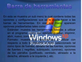 En esta se muestra un sub menú la cual contiene todas las
opciones y configuraciones que se le puede hacer a las
barras de herramientas. En ese sub menú aparecen
opciones prediseñadas tales como:
Estándar: muestra las herramientas básicas a utilizar
en el programa, como por ejemplo guardar, imprimir,
abrir, nuevo, zom, etc.
Formato: muestra las herramientas a utilizar con
respecto a todo lo referente al texto seleccionado tal
como tipos de fuentes, tamaño de las fuentes, opciones
de fuentes ( negrillas, subrayado, cursivas), opciones
de los párrafos (justificado, centrado, alineado a la
derecha, alineado a la izquierda.), etc.
 