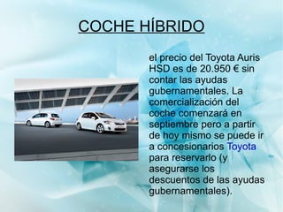 COCHE HÍBRIDO Un coche híbrido es aquel que aprovecha para moverse un 30% de la energía que genera, mientras que los coches normales únicamente aprovechan un 19%: esta energía se obtiene, por ejemplo, de las frenadas del vehículo y se almacenan en las baterías del mismo. 
