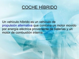 COCHE HÍBRIDO Un vehículo híbrido es un vehículo de  propulsión alternativa  que combina un motor movido por energía eléctrica proveniente de baterías y un motor de combustión interna. 