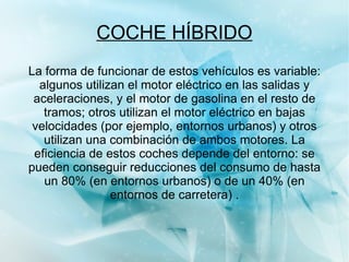COCHE HÍBRIDO Dado que el mayor consumo de los vehículos se da en ciudad, los motores híbridos constituyen un ahorro energético notable, mientras que un motor térmico necesita incrementar sus revoluciones para aumentar su par, el motor eléctrico en cambio tiene un par (fuerza del motor) constante, es decir produce la misma aceleración al comenzar la marcha que con el vehículo en movimiento. 