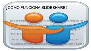 ¿COMO FUNCIONA SLIDESHARE?

Basta con registrarse para crear una cuenta, y tendrás un slidespace (un
espacio personal ) donde subir las presentaciones.Los archivos
compatibles son los PowerPoint (ppt, pps, pot), Open Office (odp), y
PDF. El tamaño máximo que permite por archivo es de 100Mb.
. Una vez subida, la presentación es procesada por Slidespace, y es
convertida a formato Flash, pudiéndose visualizar en un visor reducido o
en formato de pantalla completa.

 