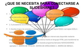 ¿QUE SE NECESITA PARA CONECTARSE A
SLIDESHARE?
•

1. Que necesita para realizar una conexión a la internetPara conectarse al internet se necesita
varios elementos .hay algunos elementes que varían según el tipo de conexión que elijamos y
otros que son comunes .

•

2. 5 proveedores de la internet 1.-ADSL2.-ISP3.-DVD4.-GSM5.-DSL

•

3. Escriba 4 tipos de conexión 1.-red telefónica básica 2.-red digital RDSI3.-red digital ADSL4.conexión por cable

•

4. Que es un navegador y 4 ejemplos La información en internet esta disponible mediante
paginas web estas paginas están escritas interna mente en lenguaje HTML para transformar es
lenguaje en paginas web visiblemente se necesita programas llamados NAVEGADORES
.ejemplos:1.- BARRA DE TITULO2.- BARRA DE DIRECIONES 3.- BARRA DE MENU4.-

 