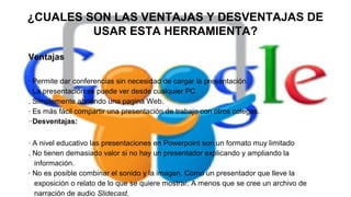 ¿CUALES SON LAS VENTAJAS Y DESVENTAJAS DE
USAR ESTA HERRAMIENTA?
Ventajas
· Permite dar conferencias sin necesidad de cargar la presentación.
· La presentación se puede ver desde cualquier PC
. Simplemente abriendo una pagina Web.
· Es más fácil compartir una presentación de trabajo con otros colegas.
··Desventajas:
· A nivel educativo las presentaciones en Powerpoint son un formato muy limitado
. No tienen demasiado valor si no hay un presentador explicando y ampliando la
información.
· No es posible combinar el sonido y la imagen. Como un presentador que lleve la
exposición o relato de lo que se quiere mostrar. A menos que se cree un archivo de
narración de audio Slidecast.

 