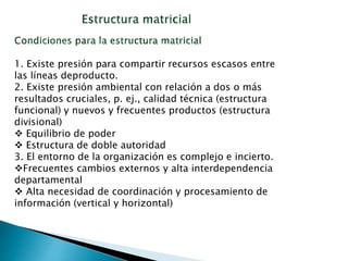 1. Existe presión para compartir recursos escasos entre
las líneas deproducto.
2. Existe presión ambiental con relación a dos o más
resultados cruciales, p. ej., calidad técnica (estructura
funcional) y nuevos y frecuentes productos (estructura
divisional)
 Equilibrio de poder
 Estructura de doble autoridad
3. El entorno de la organización es complejo e incierto.
Frecuentes cambios externos y alta interdependencia
departamental
 Alta necesidad de coordinación y procesamiento de
información (vertical y horizontal)
 