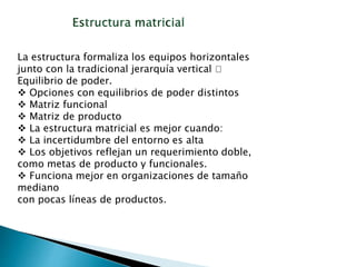 La estructura formaliza los equipos horizontales
junto con la tradicional jerarquía vertical 􀃆
Equilibrio de poder.
 Opciones con equilibrios de poder distintos
 Matriz funcional
 Matriz de producto
 La estructura matricial es mejor cuando:
 La incertidumbre del entorno es alta
 Los objetivos reflejan un requerimiento doble,
como metas de producto y funcionales.
 Funciona mejor en organizaciones de tamaño
mediano
con pocas líneas de productos.
 