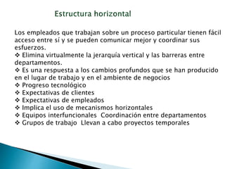 Los empleados que trabajan sobre un proceso particular tienen fácil
acceso entre sí y se pueden comunicar mejor y coordinar sus
esfuerzos.
 Elimina virtualmente la jerarquía vertical y las barreras entre
departamentos.
 Es una respuesta a los cambios profundos que se han producido
en el lugar de trabajo y en el ambiente de negocios
 Progreso tecnológico
 Expectativas de clientes
 Expectativas de empleados
 Implica el uso de mecanismos horizontales
 Equipos interfuncionales Coordinación entre departamentos
 Grupos de trabajo Llevan a cabo proyectos temporales
 