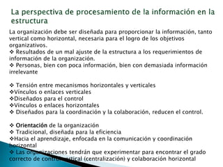 La organización debe ser diseñada para proporcionar la información, tanto
vertical como horizontal, necesaria para el logro de los objetivos
organizativos.
 Resultados de un mal ajuste de la estructura a los requerimientos de
información de la organización.
 Personas, bien con poca información, bien con demasiada información
irrelevante
 Tensión entre mecanismos horizontales y verticales
Vínculos o enlaces verticales
Diseñados para el control
Vínculos o enlaces horizontales
 Diseñados para la coordinación y la colaboración, reducen el control.
 Orientación de la organización
 Tradicional, diseñada para la eficiencia
Hacia el aprendizaje, enfocada en la comunicación y coordinación
horizontal
 Las organizaciones tendrán que experimentar para encontrar el grado
correcto de control vertical (centralización) y colaboración horizontal
 