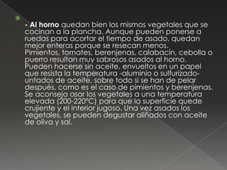 
    - Al horno quedan bien los mismos vegetales que se
    cocinan a la plancha. Aunque pueden ponerse a
    ruedas para acortar el tiempo de asado, quedan
    mejor enteras porque se resecan menos.
    Pimientos, tomates, berenjenas, calabacín, cebolla o
    puerro resultan muy sabrosos asados al horno.
    Pueden hacerse sin aceite, envueltos en un papel
    que resista la temperatura -aluminio o sulfurizado-
    untados de aceite, sobre todo si se han de pelar
    después, como es el caso de pimientos y berenjenas.
    Se aconseja asar los vegetales a una temperatura
    elevada (200-220ºC) para que la superficie quede
    crujiente y el interior jugoso. Una vez asados los
    vegetales, se pueden degustar aliñados con aceite
    de oliva y sal.
 
