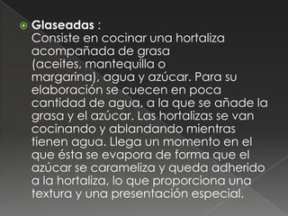    Glaseadas :
    Consiste en cocinar una hortaliza
    acompañada de grasa
    (aceites, mantequilla o
    margarina), agua y azúcar. Para su
    elaboración se cuecen en poca
    cantidad de agua, a la que se añade la
    grasa y el azúcar. Las hortalizas se van
    cocinando y ablandando mientras
    tienen agua. Llega un momento en el
    que ésta se evapora de forma que el
    azúcar se carameliza y queda adherido
    a la hortaliza, lo que proporciona una
    textura y una presentación especial.
 