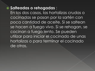    Salteadas o rehogadas :
    En los dos casos, las hortalizas crudas o
    cocinadas se pasan por la sartén con
    poca cantidad de aceite. Si se saltean
    se hacen a fuego vivo. Si se rehogan, se
    cocinan a fuego lento. Se pueden
    utilizar para iniciar el cocinado de unas
    hortalizas o para terminar el cocinado
    de otras.
 