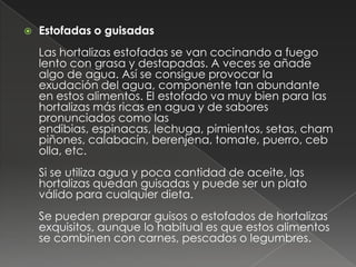   Estofadas o guisadas
    Las hortalizas estofadas se van cocinando a fuego
    lento con grasa y destapadas. A veces se añade
    algo de agua. Así se consigue provocar la
    exudación del agua, componente tan abundante
    en estos alimentos. El estofado va muy bien para las
    hortalizas más ricas en agua y de sabores
    pronunciados como las
    endibias, espinacas, lechuga, pimientos, setas, cham
    piñones, calabacín, berenjena, tomate, puerro, ceb
    olla, etc.
    Si se utiliza agua y poca cantidad de aceite, las
    hortalizas quedan guisadas y puede ser un plato
    válido para cualquier dieta.
    Se pueden preparar guisos o estofados de hortalizas
    exquisitos, aunque lo habitual es que estos alimentos
    se combinen con carnes, pescados o legumbres.
 