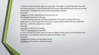 4. Some transitive phrasal verbs are separable. The object is placed between the verb 
and the preposition. In this Phrasal Verb Dictionary, separable phrasal verbs are marked 
by placing a * between the verb and the preposition / adverb. 
Example: 
I talked my mother into letting me borrow the car. 
She looked the phone number up. 
5. Some transitive phrasal verbs are inseparable. The object is placed after the 
preposition. In this Phrasal Verb Dictionary, inseparable phrasal verbs are marked by 
placing a + after the preposition / adverb. 
Example: 
I ran into an old friend yesterday. 
They are looking into the problem. 
6. Some transitive phrasal verbs can take an object in both places. In this Phrasal Verb 
Dictionary, such phrasal verbs are marked with both * and + . 
Example: 
I looked the number up in the phone book. 
I looked up the number in the phone book. 
 