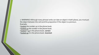 7. WARNING! Although many phrasal verbs can take an object in both places, you must put 
the object between the verb and the preposition if the object is a pronoun. 
Example: 
I looked the number up in the phone book. 
I looked up the number in the phone book. 
I looked it up in the phone book. correct 
I looked up it in the phone book. incorrect 
 