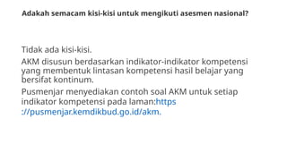 Adakah semacam kisi-kisi untuk mengikuti asesmen nasional?
Tidak ada kisi-kisi.
AKM disusun berdasarkan indikator-indikator kompetensi
yang membentuk lintasan kompetensi hasil belajar yang
bersifat kontinum.
Pusmenjar menyediakan contoh soal AKM untuk setiap
indikator kompetensi pada laman:https
://pusmenjar.kemdikbud.go.id/akm.
 