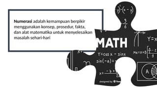 Numerasi adalah kemampuan berpikir
menggunakan konsep, prosedur, fakta,
dan alat matematika untuk menyelesaikan
masalah sehari-hari
 
