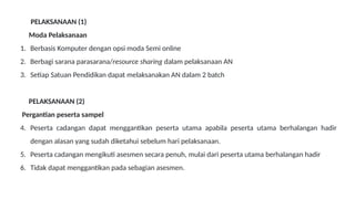 PELAKSANAAN (1)
Moda Pelaksanaan
1. Berbasis Komputer dengan opsi moda Semi online
2. Berbagi sarana parasarana/resource sharing dalam pelaksanaan AN
3. Setiap Satuan Pendidikan dapat melaksanakan AN dalam 2 batch
PELAKSANAAN (2)
Pergantian peserta sampel
4. Peserta cadangan dapat menggantikan peserta utama apabila peserta utama berhalangan hadir
dengan alasan yang sudah diketahui sebelum hari pelaksanaan.
5. Peserta cadangan mengikuti asesmen secara penuh, mulai dari peserta utama berhalangan hadir
6. Tidak dapat menggantikan pada sebagian asesmen.
 