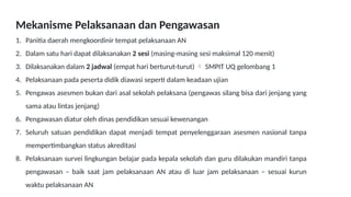 Mekanisme Pelaksanaan dan Pengawasan
1. Panitia daerah mengkoordinir tempat pelaksanaan AN
2. Dalam satu hari dapat dilaksanakan 2 sesi (masing-masing sesi maksimal 120 menit)
3. Dilaksanakan dalam 2 jadwal (empat hari berturut-turut)  SMPIT UQ gelombang 1
4. Pelaksanaan pada peserta didik diawasi seperti dalam keadaan ujian
5. Pengawas asesmen bukan dari asal sekolah pelaksana (pengawas silang bisa dari jenjang yang
sama atau lintas jenjang)
6. Pengawasan diatur oleh dinas pendidikan sesuai kewenangan
7. Seluruh satuan pendidikan dapat menjadi tempat penyelenggaraan asesmen nasional tanpa
mempertimbangkan status akreditasi
8. Pelaksanaan survei lingkungan belajar pada kepala sekolah dan guru dilakukan mandiri tanpa
pengawasan – baik saat jam pelaksanaan AN atau di luar jam pelaksanaan – sesuai kurun
waktu pelaksanaan AN
 