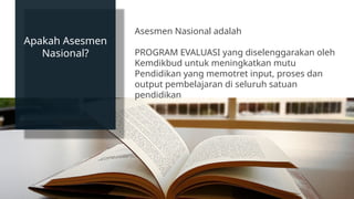 Apakah Asesmen
Nasional?
Asesmen Nasional adalah
PROGRAM EVALUASI yang diselenggarakan oleh
Kemdikbud untuk meningkatkan mutu
Pendidikan yang memotret input, proses dan
output pembelajaran di seluruh satuan
pendidikan
 