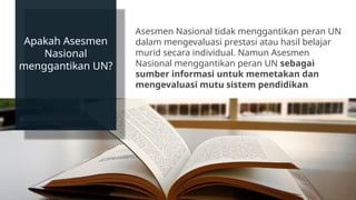 Apakah Asesmen
Nasional
menggantikan UN?
Asesmen Nasional tidak menggantikan peran UN
dalam mengevaluasi prestasi atau hasil belajar
murid secara individual. Namun Asesmen
Nasional menggantikan peran UN sebagai
sumber informasi untuk memetakan dan
mengevaluasi mutu sistem pendidikan
 