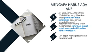 AN adalah EVALUASI SISTEM
PENDIDIKAN yang dilakukan
untuk pemetaan mutu
pendidikan pada semua
sekolah/Madrasah
Asesmen ini dirancang untuk
menghasilkan informasi akurat
untuk memperbaiki kualitas
belajar-mengajar
AN dapat meningkatkan hasil
belajar murid.
1
2
3
MENGAPA HARUS ADA
AN?
 