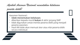 
Asesmen Nasional :
- tidak menentukan kelulusan.
- diberikan kepada murid bukan di akhir jenjang SMP
- tidak digunakan untuk menilai peserta didik yang menjadi
peserta asesmen.
- Hasil AN tidak akan memuat skor atau nilai peserta didik
secara individual.
Apakah Asesmen Nasional menentukan kelulusan
peserta didik?
 