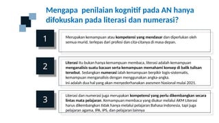 Mengapa penilaian kognitif pada AN hanya
difokuskan pada literasi dan numerasi?
1
2
3
Merupakan kemampuan atau kompetensi yang mendasar dan diperlukan oleh
semua murid, terlepas dari profesi dan cita-citanya di masa depan.
Literasi itu bukan hanya kemampuan membaca, literasi adalah kemampuan
menganalisis suatu bacaan serta kemampuan memahami konsep di balik tulisan
tersebut. Sedangkan numerasi ialah kemampuan berpikir logis-sistematis,
kemampuan menganalisis dengan menggunakan angka-angka.
Ini adalah dua hal yang akan menyederhanakan asesmen Nasional mulai 2021.
Literasi dan numerasi juga merupakan kompetensi yang perlu dikembangkan secara
lintas mata pelajaran. Kemampuan membaca yang diukur melalui AKM Literasi
harus dikembangkan tidak hanya melalui pelajaran Bahasa Indonesia, tapi juga
pelajaran agama, IPA, IPS, dan pelajaran lainnya
 