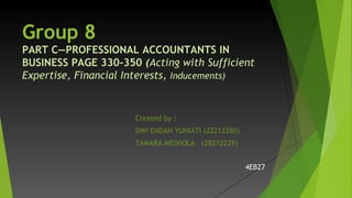 Group 8
PART C―PROFESSIONAL ACCOUNTANTS IN
BUSINESS PAGE 330-350 (Acting with Sufficient
Expertise, Financial Interests, Inducements)
Created by :
DWI ENDAH YUNIATI (22212280)
TAMARA MEIVIOLA (28212229)
4EB27
 