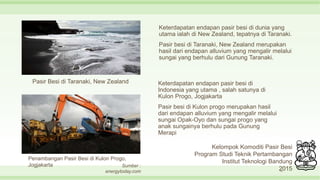 Keterdapatan endapan pasir besi di dunia yang
utama ialah di New Zealand, tepatnya di Taranaki.
Pasir besi di Taranaki, New Zealand merupakan
hasil dari endapan alluvium yang mengalir melalui
sungai yang berhulu dari Gunung Taranaki.
10
Pasir Besi di Taranaki, New Zealand
Penambangan Pasir Besi di Kulon Progo,
Jogjakarta
Keterdapatan endapan pasir besi di
Indonesia yang utama , salah satunya di
Kulon Progo, Jogjakarta
Pasir besi di Kulon progo merupakan hasil
dari endapan alluvium yang mengalir melalui
sungai Opak-Oyo dan sungai progo yang
anak sungainya berhulu pada Gunung
Merapi
Kelompok Komoditi Pasir Besi
Program Studi Teknik Pertambangan
Institut Teknologi Bandung
2015
Sumber :
energytoday.com
 