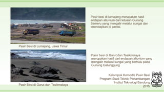 Pasir besi di lumajang merupakan hasil
endapan alluvium dari letusan Gunung
Semeru yang mengalir melalui sungai dan
terendapkan di pantai.
11
Pasir Besi di Lumajang, Jawa Timur
Pasir Besi di Garut dan Tasikmalaya
Pasir besi di Garut dan Tasikmalaya
merupakan hasil dari endapan alluvium yang
mengalir melalui sungai yang berhulu pada
Gunung Galunggung
Kelompok Komoditi Pasir Besi
Program Studi Teknik Pertambangan
Institut Teknologi Bandung
2015
 