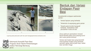 Bentuk dan Variasi
Endapan Pasir
Besi
Karakteristik endapan sedimenter
pantai :
• Variasi lapisan yang berbeda
• Terbentuk di sepanjang garis pantai
• Terjadi pada kondisi topografi
berbeda, disebabkan oleh
perubahan muka air laut
14
Layering pada pada pasir putih dan pasir besi(gprgindonesia.wordpress.com)
Zona optimum pemisahan mineral
berat berada pada zona pasang-surut
dari suatu pantai terbuka
Variasi dari kadar besi yang terambil
menunjukkan tingkat yang berbeda,
semakin gelap warna pasir besi, kadar
besi semakin tinggi
Kelompok Komoditi Pasir Besi
Program Studi Teknik Pertambangan
Institut Teknologi Bandung
2015
 