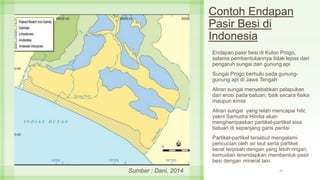 Contoh Endapan
Pasir Besi di
Indonesia
Endapan pasir besi di Kulon Progo,
selama pembentukannya tidak lepas dari
pengaruh sungai dan gunung api
Sungai Progo berhulu pada gunung-
gunung api di Jawa Tengah
Aliran sungai menyebabkan pelapukan
dan erosi pada batuan, baik secara fisika
maupun kimia
Aliran sungai yang telah mencapai hilir,
yakni Samudra Hindia akan
menghempaskan partikel-partikel sisa
batuan di sepanjang garis pantai
Partikel-partikel tersebut mengalami
pencucian oleh air laut serta partikel
berat terpisah dengan yang lebih ringan,
kemudian terendapkan membentuk pasir
besi dengan mineral lain.
17Sumber : Dani, 2014
 