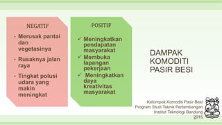 DAMPAK
KOMODITI
PASIR BESI
20
NEGATIF
• Merusak pantai
dan
vegetasinya
• Rusaknya jalan
raya
• Tingkat polusi
udara yang
makin
meningkat
POSITIF
 Meningkatkan
pendapatan
masyarakat
 Membuka
lapangan
pekerjaan
 Meningkatkan
daya
kreativitas
masyarakat
Kelompok Komoditi Pasir Besi
Program Studi Teknik Pertambangan
Institut Teknologi Bandung
2015
 