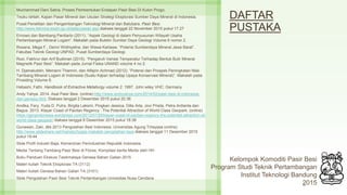 DAFTAR
PUSTAKA
Muchammad Dani Satria, Proses Pembentukan Endapan Pasir Besi Di Kulon Progo.
Teuku Ishlah, Kajian Pasar Mineral dan Usulan Strategi Eksplorasi Sumber Daya Mineral di Indonesia.
Pusat Penelitian dan Pengembangan Teknologi Mineral dan Batubara. Pasir Besi.
http://www.tekmira.esdm.go.id/data/ulasan.asp diakses tanggal 22 November 2015 pukul 17.27
Ernowo dan Bambang Pardiarto (2011). “Aspek Geologi di dalam Penyusunan Wilayah Usaha
Pertambangan Mineral Logam”. Makalah pada Buletin Sumber Daya Geologi Volume 6 nomor 2.
Rosana, Mega F., Denni Widhiyatna, dan Wawa Kartawa. “Potensi Sumberdaya Mineral Jawa Barat”.
Fakultas Teknik Geologi UNPAD. Pusat Sumberdaya Geologi.
Rozi, Fakhrur dan Arif Budiman (2015). “Pengaruh Variasi Temperatur Terhadap Bentuk Bulir Mineral
Magnetik Pasir Besi”. Makalah pada Jurnal Fisika UNAND volume 4 no 2.
H. Djamaluddin, Meinarni Thamrin, dan Alfajrin Achmad (2012). “Potensi dan Prospek Peningkatan Nilai
Tambang Mineral Logam di Indonesia (Suatu Kajian terhadap Upaya Konservasi Mineral)”. Makalah pada
Prosiding Volume 6.
Habashi, Fathi. Handbook of Extractive Metallurgy volume 2. 1997. John wiley VHC: Germany
Andy Yahya. 2014. Asal Pasir Besi. (online) http://www.andyyahya.com/2014/02/pasir-besi-di-indonesia-
dari-genesa.html. Diakses tanggal 2 Desember 2015 pukul 20.36
Andika, Fery, Yuda D. Putra, Birgita Laksmi, Pingkan Jessica, Dilla Arta, Jovi Prisila, Petra Ardianta dan
Bagus. 2013. Klayar Coast of Pacitan Regency : The Potential Attraction of World Class Geopark. (online)
https://gprgindonesia.wordpress.com/2013/07/26/klayar-coast-of-pacitan-regency-the-potential-attraction-of-
world-class-geopark/ diakses tanggal 8 Desember 2015 pukul 18:38
Gunawan, Zaki, dkk 2013 Pengolahan Besi Indonesia. Universitas Agung Tirtayasa (online)
http://www.slideshare.net/mandez/tugas-makalah-pengolahan-besi diakses tanggal 11 Desember 2015
pukul 19:44
Slide Profil Industri Baja, Kementrian Perindustrian Republik Indonesia.
Media Tentang Tambang Pasir Besi di Flores, Kompilasi berita Media oleh HH
Buku Panduan Ekskusi Tasikmalaya Genesa Bahan Galian 2015
Materi kuliah Teknik Eksplorasi TA (3112)
Materi kuliah Genesa Bahan Galian TA (3101)
Slide Pengolahan Pasir Besi Teknik Pertambangan Univesitas Nusa Cendana
21
Kelompok Komoditi Pasir Besi
Program Studi Teknik Pertambangan
Institut Teknologi Bandung
2015
 