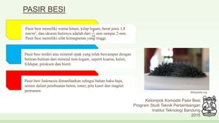 PASIR BESI
Kelompok Komoditi Pasir Besi
Program Studi Teknik Pertambangan
Institut Teknologi Bandung
2015
Pasir besi memiliki warna hitam, kilap logam, berat jenis 1,8
ton/m3, dan ukuran butirnya adalah dari
1
16
mm sampai 2 mm.
Pasir besi memiliki sifat kemagnetan yang tinggi.
Pasir besi terdiri atas mineral opak yang telah bercampur dengan
butiran-butiran dari mineral non-logam, seperti kuarsa, kalsit,
feldspar, piroksen dan biotit.
Pasir besi Indonesia dimanfaatkan sebagai bahan baku baja,
semen dalam pembuatan beton, toner, pita kaset dan magnet
permanen Wikipedia.org
 