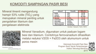 4
Kelompok Komoditi Pasir Besi
Program Studi Teknik Pertambangan
Institut Teknologi Bandung
2015
KOMODITI SAMPINGAN PASIR BESI
Mineral ilmenit mengandung
hampir 53% rutile (TiO2) yang
merupakan mineral penting untuk
pengolahan titanium dan
pengelasan elektroda
www.greatmining.com
Vanadium mineral
Sumber: Habashi, Fathi (1997)
Mineral Vanadium, digunakan untuk paduan logam
besi dan titanium. Contohnya ferrovanadium dihasilkan
melalui reduksi V2O5 + Fe2O3 oleh alumunium untuk
poros mesin
 