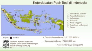 Keterdapatan Pasir Besi di Indonesia
• Sumberdaya sebesar 2.121.000.000 ton
• Cadangan sebesar 173.800,000 ton
Pusat Sumber Daya Geologi,2012
5
Kelompok Komoditi Pasir Besi
Program Studi Teknik Pertambangan
Institut Teknologi Bandung
2015
1. Pantai Barat Sumatra
2. Pantai Selatan Jawa
3. Kalimantan
4. Sulawesi
5. Nusa Tenggara,
6. Kepulauan Maluku,dan
7. Papua
Badan Geologi Kementrian ESDM,2012
 