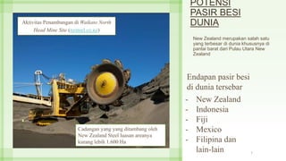 POTENSI
PASIR BESI
DUNIA
New Zealand merupakan salah satu
yang terbesar di dunia khususnya di
pantai barat dari Pulau Utara New
Zealand
7
Aktivitas Penambangan di Waikato North
Head Mine Site (nzsteel.co.nz)
Endapan pasir besi
di dunia tersebar
- New Zealand
- Indonesia
- Fiji
- Mexico
- Filipina dan
lain-lain
Cadangan yang yang ditambang oleh
New Zealand Steel luasan areanya
kurang lebih 1.600 Ha
 